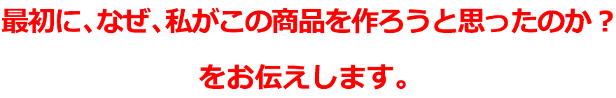 最初に、なぜ、私がこの商品を作ろうと思ったのか？をお伝えします。