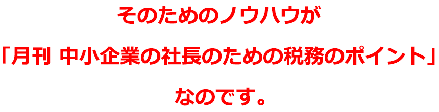 そのためのノウハウが「月刊 中小企業の社長が知っておくべき税務のポイント」なのです。