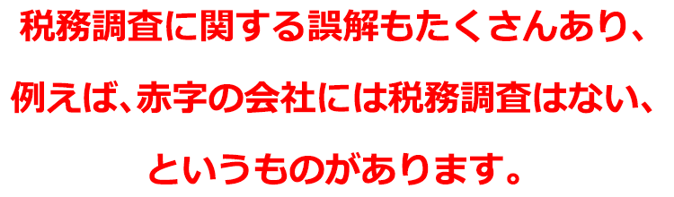 税務調査に関する誤解もたくさんあり、例えば、赤字の会社には税務調査はない、というものがあります。