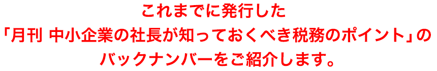 これまでに発行した「月刊 中小企業の社長のための税務のポイント」のバックナンバーをご紹介します。