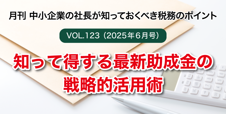 「月刊 中小企業の社長が知っておくべき税務のポイントvol.123」知って得する最新助成金の戦略的活用術
